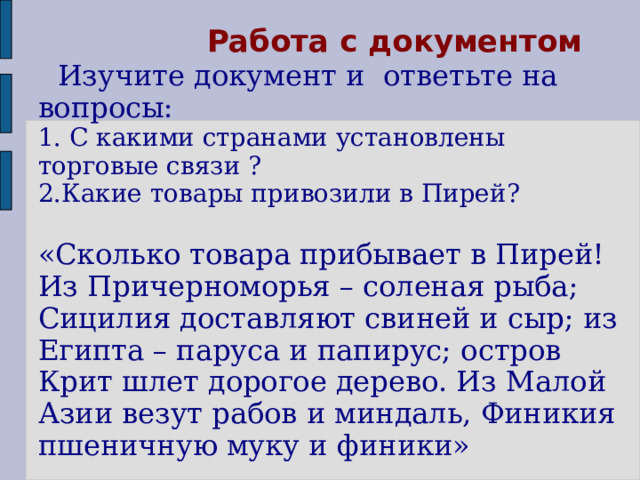  Работа с документом   Изучите документ и ответьте на вопросы:  1. С к акими странами установлены торговые связи ?  2.Какие товары привозили в Пирей?   «Сколько товара прибывает в Пирей! Из Причерноморья – соленая рыба; Сицилия доставляют свиней и сыр; из Египта – паруса и папирус; остров Крит шлет дорогое дерево. Из Малой Азии везут рабов и миндаль, Финикия пшеничную муку и финики»  