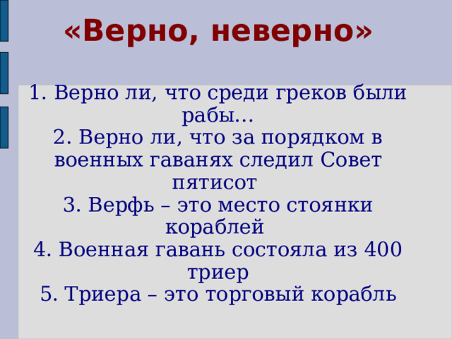 «Верно, неверно»   1. Верно ли, что среди греков были рабы…  2. Верно ли, что за порядком в военных гаванях следил Совет пятисот  3. Верфь – это место стоянки кораблей  4. Военная гавань состояла из 400 триер  5. Триера – это торговый корабль   