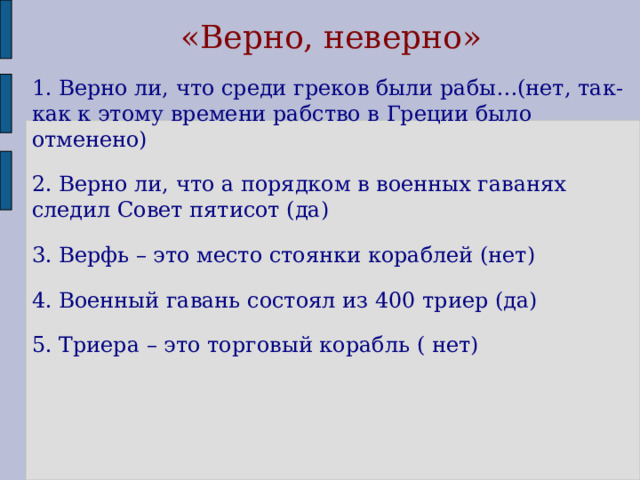  «Верно, неверно» 1. Верно ли, что среди греков были рабы…(нет, так-как к этому времени рабство в Греции было отменено) 2. Верно ли, что а порядком в военных гаванях следил Совет пятисот (да) 3. Верфь – это место стоянки кораблей (нет) 4. Военный гавань состоял из 400 триер (да) 5. Триера – это торговый корабль ( нет)  
