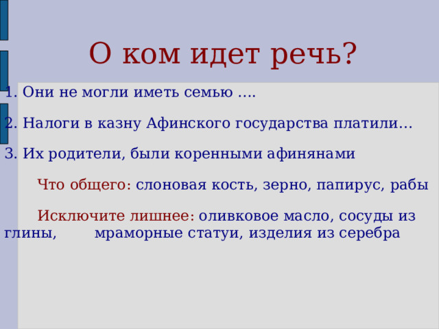  О ком идет речь? 1. Они не могли иметь семью …. 2. Налоги в казну Афинского государства платили… 3. Их родители, были коренными афинянами  Что общего: слоновая кость, зерно, папирус, рабы  Исключите лишнее: оливковое масло, сосуды из глины, мраморные статуи, изделия из серебра 
