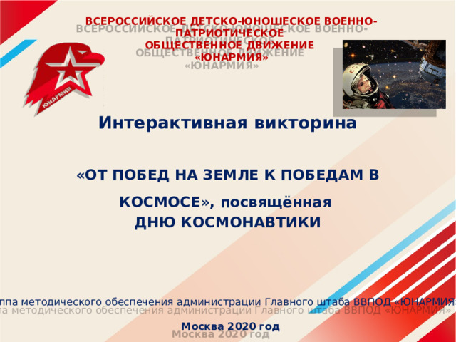 ВСЕРОССИЙСКОЕ ДЕТСКО-ЮНОШЕСКОЕ ВОЕННО-ПАТРИОТИЧЕСКОЕ  ОБЩЕСТВЕННОЕ ДВИЖЕНИЕ  «ЮНАРМИЯ»   Интерактивная викторина  «ОТ ПОБЕД НА ЗЕМЛЕ К ПОБЕДАМ В КОСМОСЕ», посвящённая ДНЮ КОСМОНАВТИКИ  Группа методического обеспечения администрации Главного штаба ВВПОД «ЮНАРМИЯ»  Москва 2020 год 