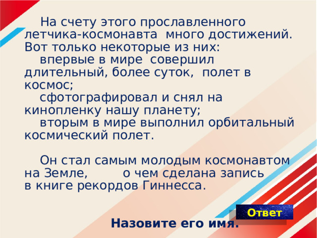  На счету этого прославленного летчика-космонавта много достижений. Вот только некоторые из них:   впервые в мире совершил длительный, более суток, полет в космос;   сфотографировал и снял на кинопленку нашу планету;   вторым в мире выполнил орбитальный космический полет.     Он стал самым молодым космонавтом на Земле, о чем сделана запись в книге рекордов Гиннесса.     Назовите его имя. 
