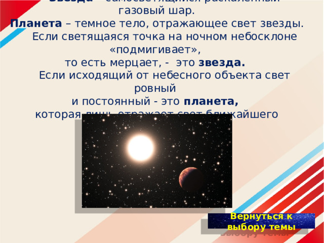  Звезда – самосветящийся раскаленный газовый шар.  Планета  – темное тело, отражающее свет звезды.   Если светящаяся точка на ночном небосклоне «подмигивает»,  то есть мерцает, - это звезда.    Если исходящий от небесного объекта свет ровный  и постоянный - это планета,  которая лишь отражает свет ближайшего светила. 