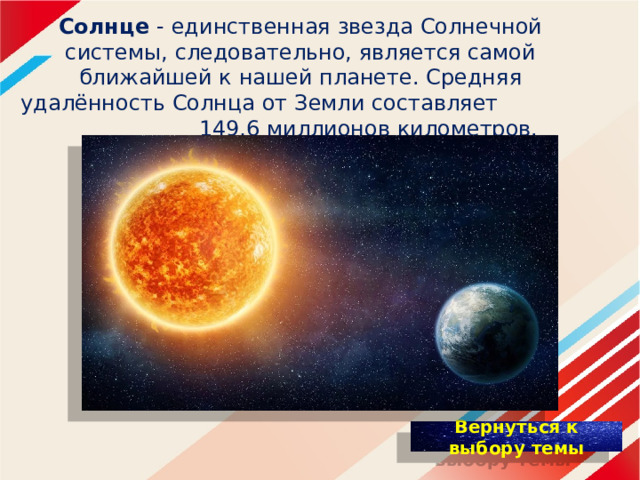   Солнце - единственная звезда Солнечной системы, следовательно, является самой ближайшей к нашей планете. Средняя удалённость Солнца от Земли составляет 149,6 миллионов километров.    