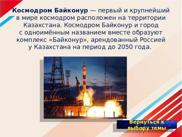 К осмодром Байконур  — первый и крупнейший в мире космодром расположен на территории Казахстана. Космодром Байконур и город с одноимённым названием вместе образуют комплекс «Байконур», арендованный Россией у Казахстана на период до 2050 года. 