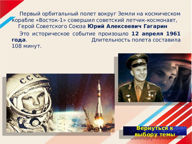  Первый орбитальный полет вокруг Земли на космическом корабле «Восток-1» совершил советский летчик-космонавт, Герой Советского Союза Юрий Алексеевич Гагарин  Это историческое событие произошло 12 апреля 1961 года .  Длительность полета составила 108 минут. 