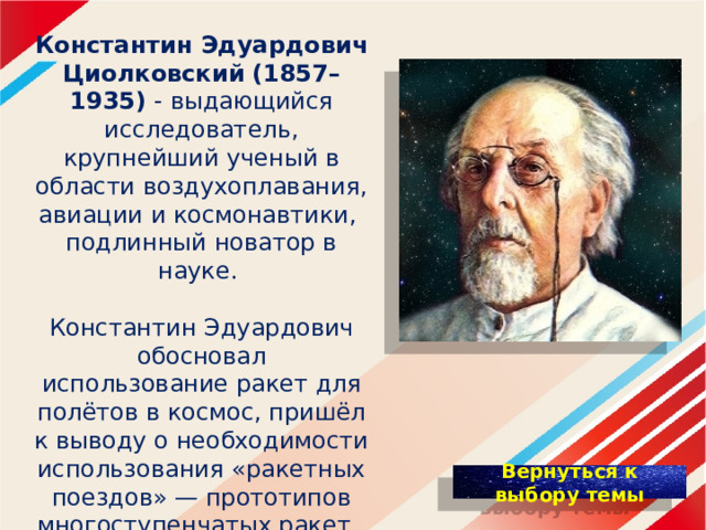 Константин Эдуардович Циолковский  (1857–1935) - выдающийся исследователь, крупнейший ученый в области воздухоплавания, авиации и космонавтики, подлинный новатор в науке. Константин Эдуардович обосновал использование ракет для полётов в космос, пришёл к выводу о необходимости использования «ракетных поездов» — прототипов многоступенчатых ракет. 