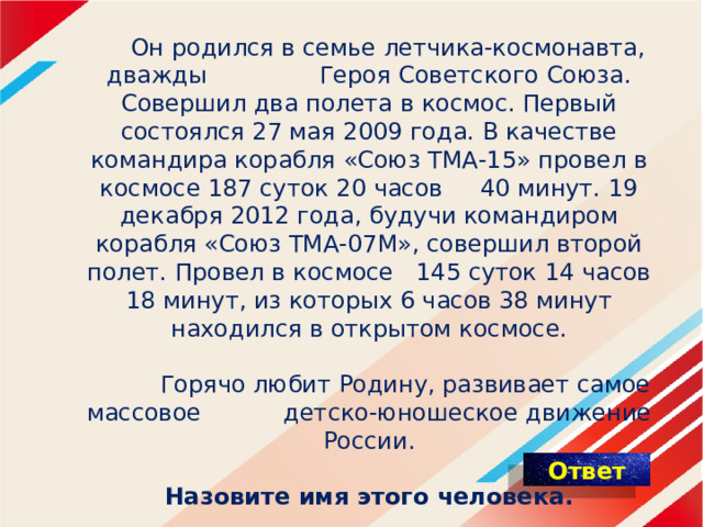   Он родился в семье летчика-космонавта, дважды Героя Советского Союза. Совершил два полета в космос. Первый состоялся 27 мая 2009 года. В качестве командира корабля «Союз ТМА-15» провел в космосе 187 суток 20 часов 40 минут. 19 декабря 2012 года, будучи командиром корабля «Союз ТМА-07М», совершил второй полет. Провел в космосе 145 суток 14 часов 18 минут, из которых 6 часов 38 минут находился в открытом космосе.     Горячо любит Родину, развивает самое массовое детско-юношеское движение России.    Назовите имя этого человека. 
