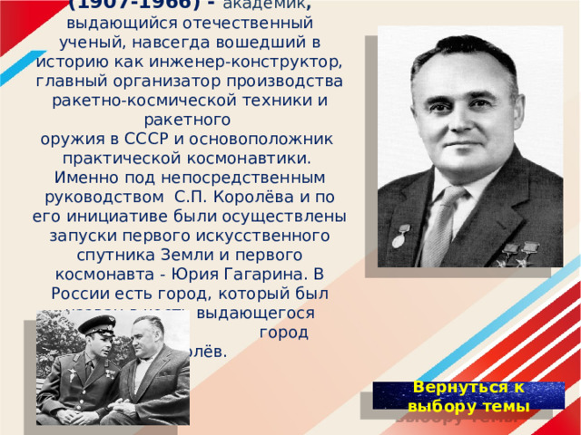 Сергей Павлович Королёв (1907-1966) - академик , выдающийся отечественный ученый, навсегда вошедший в историю как инженер-конструктор, главный организатор производства ракетно-космической техники и ракетного оружия в СССР и основоположник практической космонавтики.  Именно под непосредственным руководством С.П. Королёва и по его инициативе были осуществлены запуски первого искусственного спутника Земли и первого космонавта - Юрия Гагарина. В России есть город, который был назван в честь выдающегося ученого – город Королёв. 