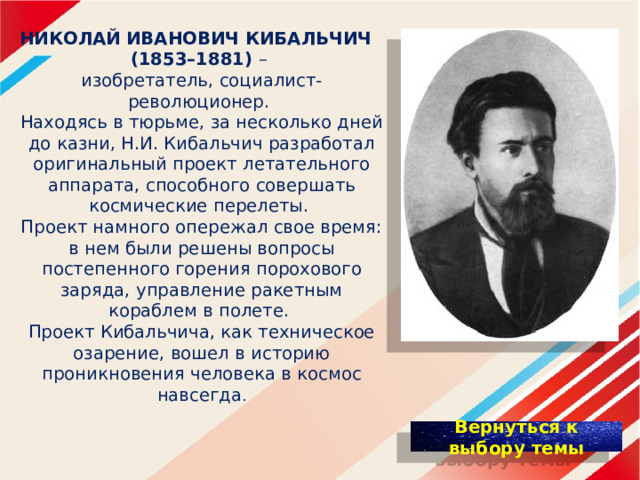 НИКОЛАЙ   ИВАНОВИЧ КИБАЛЬЧИЧ    (1853–1881) – изобретатель, социалист-революционер. Находясь в тюрьме, за несколько дней до казни, Н.И. Кибальчич разработал оригинальный проект летательного аппарата, способного совершать космические перелеты. Проект намного опережал свое время: в нем были решены вопросы постепенного горения порохового заряда, управление ракетным кораблем в полете. Проект Кибальчича, как техническое озарение, вошел в историю проникновения человека в космос навсегда . 