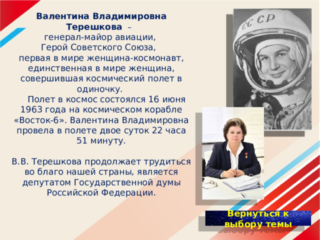 Валентина Владимировна Терешкова  –  генерал-майор авиации,  Герой Советского Союза,  первая в мире женщина-космонавт, единственная в мире женщина, совершившая космический полет в одиночку.  Полет в космос состоялся 16 июня 1963 года на космическом корабле «Восток-6». Валентина Владимировна провела в полете двое суток 22 часа 51 минуту.    В.В. Терешкова продолжает трудиться во благо нашей страны, является депутатом Государственной думы  Российской Федерации. 