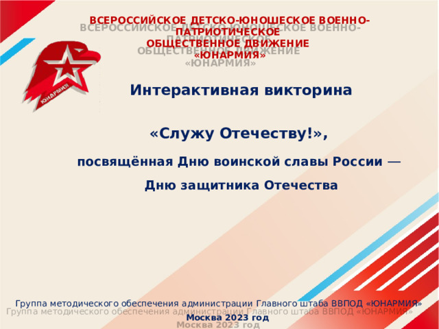 ВСЕРОССИЙСКОЕ ДЕТСКО-ЮНОШЕСКОЕ ВОЕННО-ПАТРИОТИЧЕСКОЕ  ОБЩЕСТВЕННОЕ ДВИЖЕНИЕ  «ЮНАРМИЯ»   Интерактивная викторина  «Служу Отечеству!», посвящённая Дню воинской славы России —   Дню защитника Отечества  Группа методического обеспечения администрации Главного штаба ВВПОД «ЮНАРМИЯ»  Москва 2023 год 