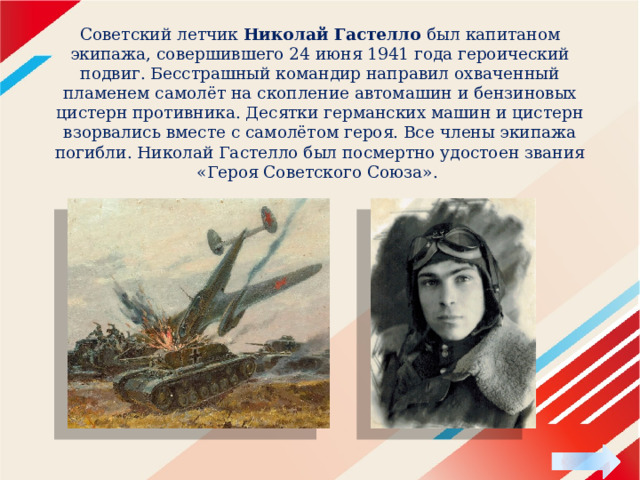 Советский летчик Николай Гастелло был капитаном экипажа, совершившего 24 июня 1941 года героический подвиг. Бесстрашный командир направил охваченный пламенем самолёт на скопление автомашин и бензиновых цистерн противника. Десятки германских машин и цистерн взорвались вместе с самолётом героя. Все члены экипажа погибли. Николай Гастелло был посмертно удостоен звания «Героя Советского Союза». 