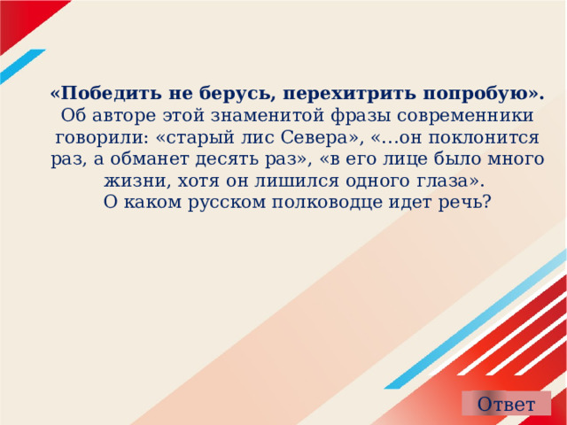 «Победить не берусь, перехитрить попробую». Об авторе этой знаменитой фразы современники говорили: «старый лис Севера», «…он поклонится раз, а обманет десять раз», «в его лице было много жизни, хотя он лишился одного глаза».  О каком русском полководце идет речь?    