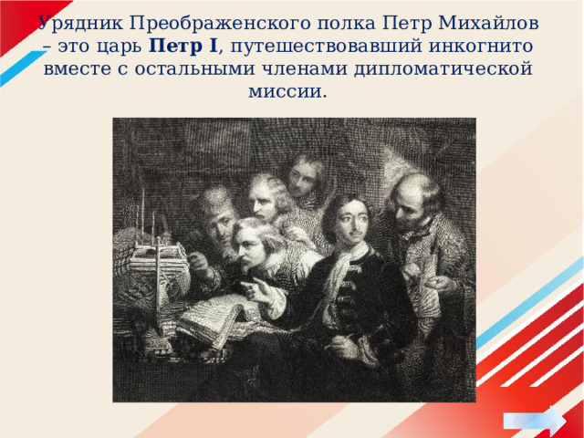Урядник Преображенского полка Петр Михайлов – это царь Петр I , путешествовавший инкогнито вместе с остальными членами дипломатической миссии. 