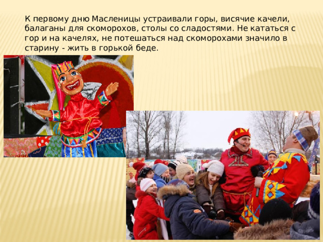 К первому дню Масленицы устраивали горы, висячие качели, балаганы для скоморохов, столы со сладостями. Не кататься с гор и на качелях, не потешаться над скоморохами значило в старину - жить в горькой беде. 