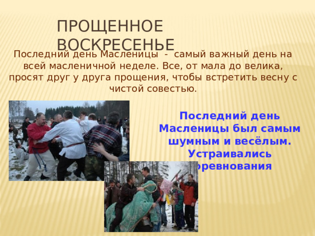 ПРОЩЕННОЕ ВОСКРЕСЕНЬЕ Последний день Масленицы - самый важный день на всей масленичной неделе. Все, от мала до велика, просят друг у друга прощения, чтобы встретить весну с чистой совестью. Последний день Масленицы был самым шумным и весёлым. Устраивались соревнования 