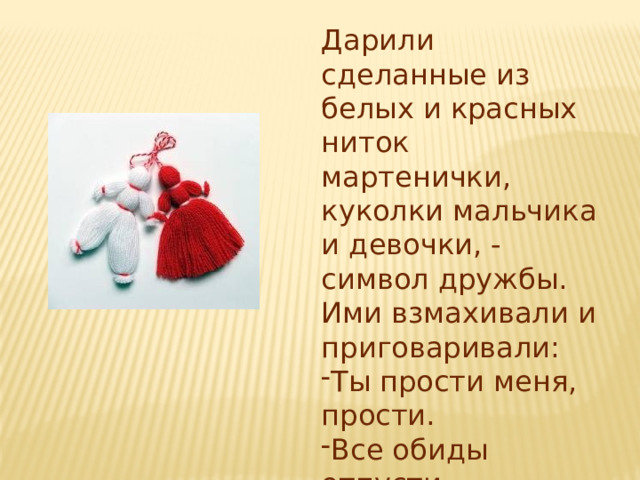 Дарили сделанные из белых и красных ниток мартенички, куколки мальчика и девочки, - символ дружбы. Ими взмахивали и приговаривали: Ты прости меня, прости. Все обиды отпусти. 