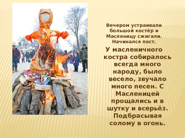 Вечером устраивали большой костёр и Масленицу сжигали. Начинался пост. У масленичного костра собиралось всегда много народу, было весело, звучало много песен. С Масленицей прощались и в шутку и всерьёз. Подбрасывая солому в огонь.  