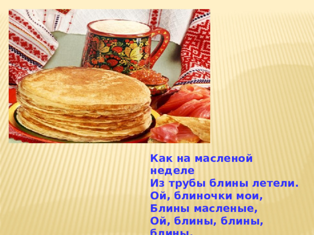 Как на масленой неделе Из трубы блины летели. Ой, блиночки мои, Блины масленые, Ой, блины, блины, блины, Разрумяненькие! 