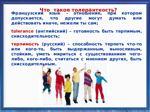 Что такое толерантность? Французский язык – отношение, при котором допускается, что другие могут думать или действовать иначе, нежели ты сам;  Французский язык – отношение, при котором допускается, что другие могут думать или действовать иначе, нежели ты сам;  tolerance (английский) – готовность быть терпимым, снисходительность; tolerance (английский) – готовность быть терпимым, снисходительность;   терпимость  (русский) – способность терпеть что-то или кого-то, быть выдержанным, выносливым, стойким, уметь мириться с существованием чего-либо, кого-либо, считаться с мнением других, быть снисходительным. терпимость  (русский) – способность терпеть что-то или кого-то, быть выдержанным, выносливым, стойким, уметь мириться с существованием чего-либо, кого-либо, считаться с мнением других, быть снисходительным.               