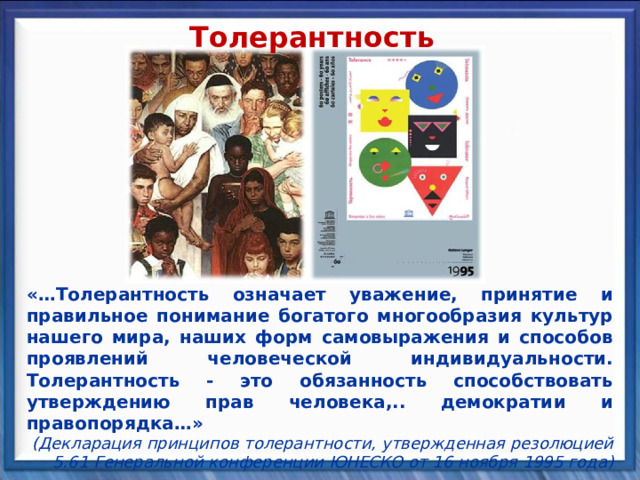Толерантность «…Толерантность означает уважение, принятие и правильное понимание богатого многообразия культур нашего мира, наших форм самовыражения и способов проявлений человеческой индивидуальности. Толерантность - это обязанность способствовать утверждению прав человека,.. демократии и правопорядка…» (Декларация принципов толерантности, утвержденная резолюцией 5.61 Генеральной конференции ЮНЕСКО от 16 ноября 1995 года) 