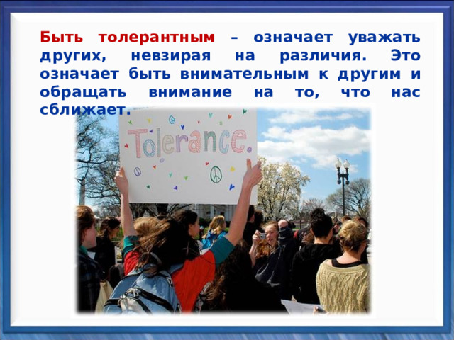 Быть толерантным – означает уважать других, невзирая на различия. Это означает быть внимательным к другим и обращать внимание на то, что нас сближает. 