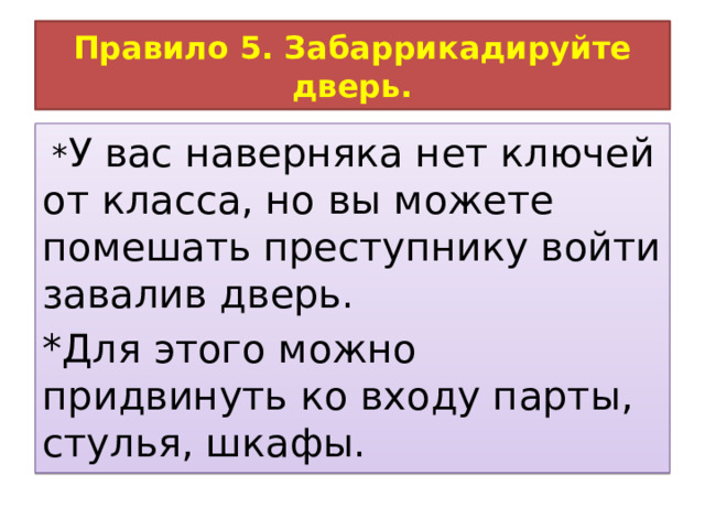 Правило 5. Забаррикадируйте дверь.  * У вас наверняка нет ключей от класса, но вы можете помешать преступнику войти завалив дверь. *Для этого можно придвинуть ко входу парты, стулья, шкафы. 