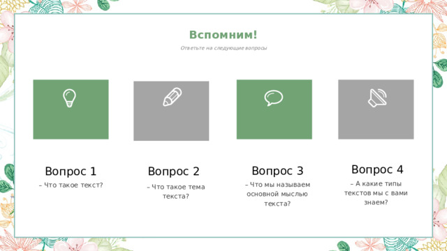 Вспомним! Ответьте на следующие вопросы Вопрос 4 Вопрос 3 Вопрос 1 Вопрос 2 – А какие типы текстов мы с вами знаем? – Что мы называем основной мыслью текста? – Что такое текст? – Что такое тема текста? 