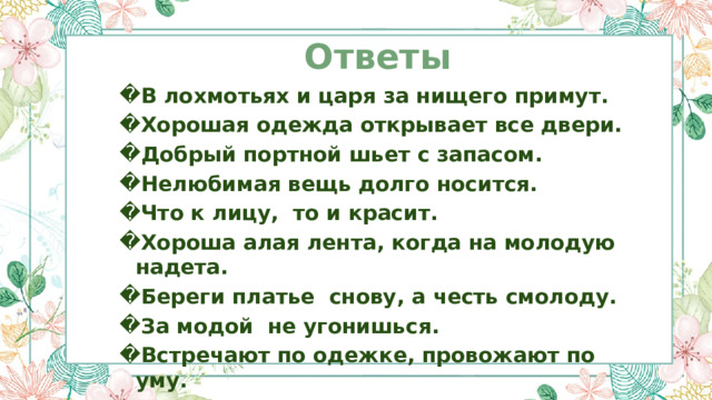 Ответы В лохмотьях и царя за нищего примут. Хорошая одежда открывает все двери. Добрый портной шьет с запасом. Нелюбимая вещь долго носится. Что к лицу, то и красит. Хороша алая лента, когда на молодую надета. Береги платье снову, а честь смолоду. За модой не угонишься. Встречают по одежке, провожают по уму. 