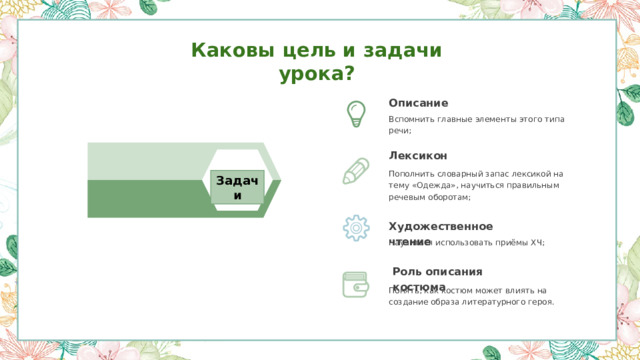 Каковы цель и задачи урока? Описание Вспомнить главные элементы этого типа речи; Лексикон Пополнить словарный запас лексикой на тему «Одежда», научиться правильным речевым оборотам; Задачи Художественное чтение Научиться использовать приёмы ХЧ; Роль описания костюма  Понять, как костюм может влиять на создание образа литературного героя. 