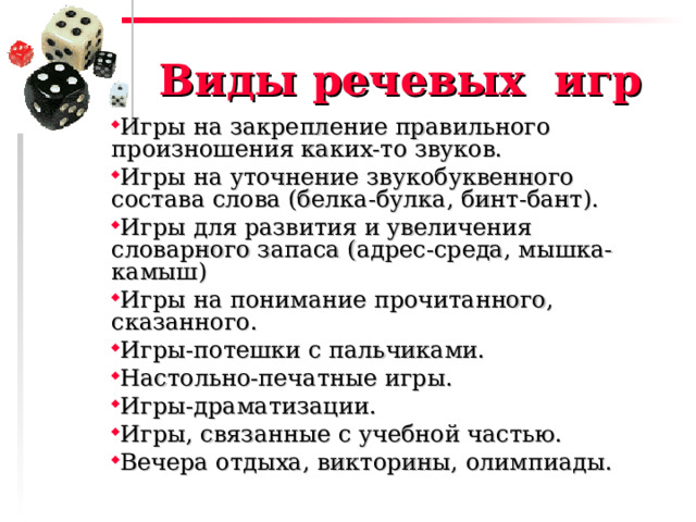 Виды речевых игр Игры на закрепление правильного произношения каких-то звуков. Игры на уточнение звукобуквенного состава слова (белка-булка, бинт-бант). Игры для развития и увеличения словарного запаса (адрес-среда, мышка-камыш) Игры на понимание прочитанного, сказанного. Игры-потешки с пальчиками. Настольно-печатные игры. Игры-драматизации. Игры, связанные с учебной частью. Вечера отдыха, викторины, олимпиады. 