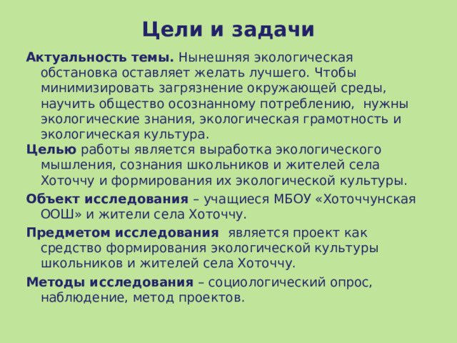Цели и задачи Актуальность темы. Нынешняя экологическая обстановка оставляет желать лучшего. Чтобы минимизировать загрязнение окружающей среды, научить общество осознанному потреблению, нужны экологические знания, экологическая грамотность и экологическая культура. Целью работы является выработка экологического мышления, сознания школьников и жителей села Хоточчу и формирования их экологической культуры. Объект исследования – учащиеся МБОУ «Хоточчунская ООШ» и жители села Хоточчу. Предметом исследования  является проект как средство формирования экологической культуры школьников и жителей села Хоточчу. Методы исследования – социологический опрос, наблюдение, метод проектов. 