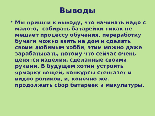 Выводы Мы пришли к выводу, что начинать надо с малого, собирать батарейки никак не мешает процессу обучения, переработку бумаги можно взять на дом и сделать своим любимым хобби, этим можно даже зарабатывать, потому что сейчас очень ценятся изделия, сделанные своими руками. В будущем хотим устроить ярмарку вещей, конкурсы стенгазет и видео роликов, и, конечно же, продолжать сбор батареек и макулатуры.  