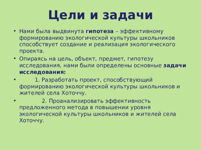 Цели и задачи Нами была выдвинута гипотеза – эффективному формированию экологической культуры школьников способствует создание и реализация экологического проекта. Опираясь на цель, объект, предмет, гипотезу исследования, нами были определены основные  задачи исследования:    1. Разработать проект, способствующий формированию экологической культуры школьников и жителей села Хоточчу.  2. Проанализировать эффективность предложенного метода в повышении уровня экологической культуры школьников и жителей села Хоточчу.  