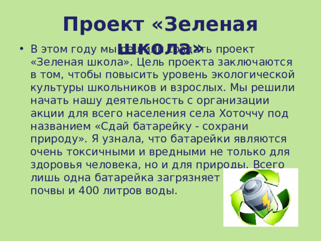 Проект «Зеленая школа» В этом году мы решили создать проект «Зеленая школа». Цель проекта заключаются в том, чтобы повысить уровень экологической культуры школьников и взрослых. Мы решили начать нашу деятельность с организации акции для всего населения села Хоточчу под названием «Сдай батарейку - сохрани природу». Я узнала, что батарейки являются очень токсичными и вредными не только для здоровья человека, но и для природы. Всего лишь одна батарейка загрязняет 20кв.м. почвы и 400 литров воды. 