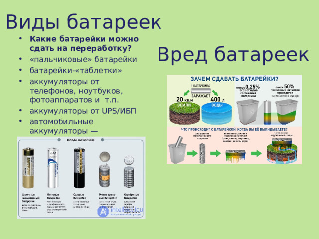 Виды батареек Какие батарейки можно сдать на переработку? «пальчиковые» батарейки батарейки-«таблетки» аккумуляторы от телефонов, ноутбуков, фотоаппаратов и  т.п. аккумуляторы от UPS/ИБП автомобильные аккумуляторы — принимаются отдельно.   Вред батареек 
