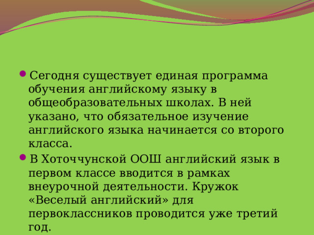 Сегодня существует единая программа обучения английскому языку в общеобразовательных школах. В ней указано, что обязательное изучение английского языка начинается со второго класса. В Хоточчунской ООШ английский язык в первом классе вводится в рамках внеурочной деятельности. Кружок «Веселый английский» для первоклассников проводится уже третий год. 