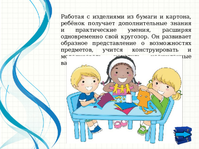 Работая с изделиями из бумаги и картона, ребёнок получает дополнительные знания и практические умения, расширяя одновременно свой кругозор. Он развивает образное представление о возможностях предметов, учится конструировать и моделировать, находить неожиданные варианты использования. 1 