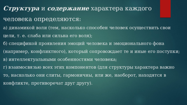 Структура  и  содержание  характера каждого человека определяются:  а) динамикой воли (тем, насколько способен человек осуществить свои цели, т. е. слаба или сильна его воля);  б) спецификой проявления эмоций человека и эмоционального фона (например, конфликтного), который сопровождает те и иные его поступки;  в) интеллектуальными особенностями человека;  г) взаимосвязью всех этих компонентов (для структуры характера важно то, насколько они слиты, гармоничны, или же, наоборот, находятся в конфликте, противоречат друг другу).   