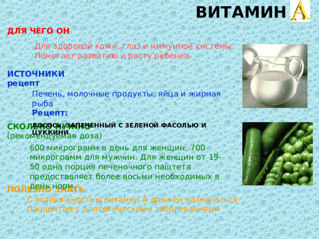ВИТАМИН A ДЛЯ ЧЕГО ОН  Для здоровой кожи, глаз и иммунной системы. Помогает развитию и росту ребенка. ИСТОЧНИКИ  рецепт  Печень, молочные продукты, яйца и жирная рыба  Рецепт:  ЛОСОСЬ, ЗАПЕЧЕННЫЙ С ЗЕЛЕНОЙ ФАСОЛЬЮ И ЦУККИНИ СКОЛЬКО НУЖНО  (рекомендуемая доза) 600 микрограмм в день для женщин; 700 микрограмм для мужчин. Для женщин от 19-50 одна порция печеночного паштета предоставляет более восьми необходимых в день норм. ПОЛЕЗНО ЗНАТЬ  С осторожностью витамин А должен назначаться пациентам с аллергическими заболеваниями 