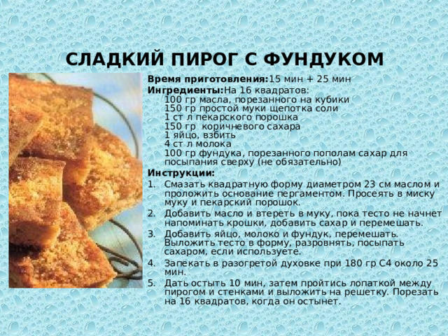   СЛАДКИЙ ПИРОГ С ФУНДУКОМ  Время приготовления: 15 мин + 25 мин Ингредиенты: На 16 квадратов:  100 гр масла, порезанного на кубики  150 гр простой муки  щепотка соли  1 ст л пекарского порошка  150 гр коричневого сахара  1 яйцо, взбить  4 ст л молока  100 гр фундука, порезанного пополам сахар для посыпания сверху (не обязательно) Инструкции: Смазать квадратную форму диаметром 23 см маслом и проложить основание пергаментом. Просеять в миску муку и пекарский порошок. Добавить масло и втереть в муку, пока тесто не начнет напоминать крошки, добавить сахар и перемешать. Добавить яйцо, молоко и фундук, перемешать. Выложить тесто в форму, разровнять, посыпать сахаром, если используете. Запекать в разогретой духовке при 180 гр С4 около 25 мин. Дать остыть 10 мин, затем пройтись лопаткой между пирогом и стенками и выложить на решетку. Порезать на 16 квадратов, когда он остынет.   