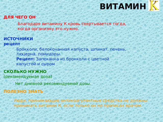 ВИТАМИН K ДЛЯ ЧЕГО ОН  Благодаря витамину К кровь свертывается тогда, когда организму это нужно. ИСТОЧНИКИ  рецепт  Брокколи, белокочанная капуста, шпинат, печень, люцерна, помидоры.  Рецепт: Запеканка из брокколи с цветной капустой и сыром СКОЛЬКО НУЖНО  (рекомендуемая доза) Нет дневной рекомендуемой дозы. ПОЛЕЗНО ЗНАТЬ  Люди, принимающие антикоагулянтные средства не должны принимать витамин К, если только он не прописан врачом. 