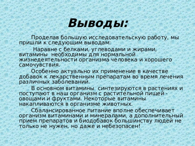 Выводы:   Проделав большую исследовательскую работу, мы пришли к следующим выводам:    Наравне с белками, углеводами и жирами, витамины необходимы для нормальной жизнедеятельности организма человека и хорошего самочувствия.   Особенно актуально их применение в качестве добавок к лекарственным препаратам во время лечения различных заболеваний.   В основном витамины синтезируются в растениях и поступают в наш организм с растительной пищей - овощами и фруктами. Некоторые витамины накапливаются в организме животных.   Cбалансированное питание вполне обеспечивает организм витаминами и минералами, а дополнительный прием препаратов и биодобавок большинству людей не только не нужен, но даже и небезопасен! 