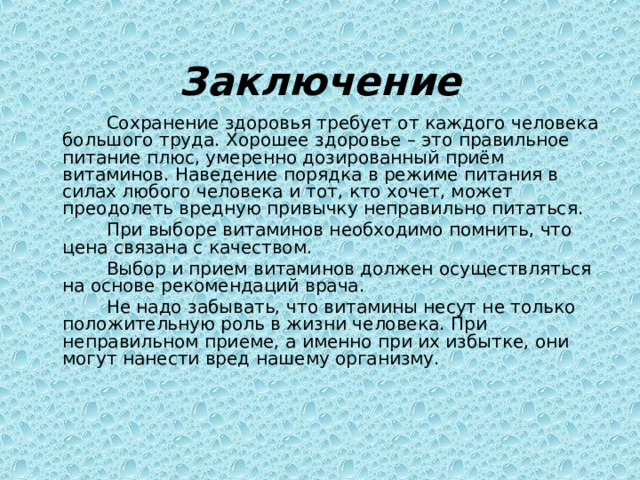 Заключение  Сохранение здоровья требует от каждого человека большого труда. Хорошее здоровье – это правильное питание плюс, умеренно дозированный приём витаминов. Наведение порядка в режиме питания в силах любого человека и тот, кто хочет, может преодолеть вредную привычку неправильно питаться.  При выборе витаминов необходимо помнить, что цена связана с качеством.  Выбор и прием витаминов должен осуществляться на основе рекомендаций врача.  Не надо забывать, что витамины несут не только положительную роль в жизни человека. При неправильном приеме, а именно при их избытке, они могут нанести вред нашему организму. 