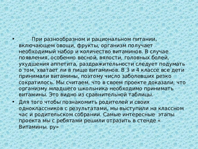  При разнообразном и рациональном питании, включающем овощи, фрукты, организм получает необходимый набор и количество витаминов. В случае появления, особенно весной, вялости, головных болей, ухудшения аппетита, раздражительности следует подумать о том, хватает ли в пище витаминов. В 3 и 4 классе все дети принимали витамины, поэтому число заболевших резко сократилось. Мы считаем, что в своем проекте доказали, что организму младшего школьника необходимо принимать витамины. Это видно из сравнительной таблицы. Для того чтобы познакомить родителей и своих одноклассников с результатами, мы выступили на классном час и родительском собрании. Самые интересные этапы проекта мы с ребятами решили отразить в стенде « Витамины. ру» 
