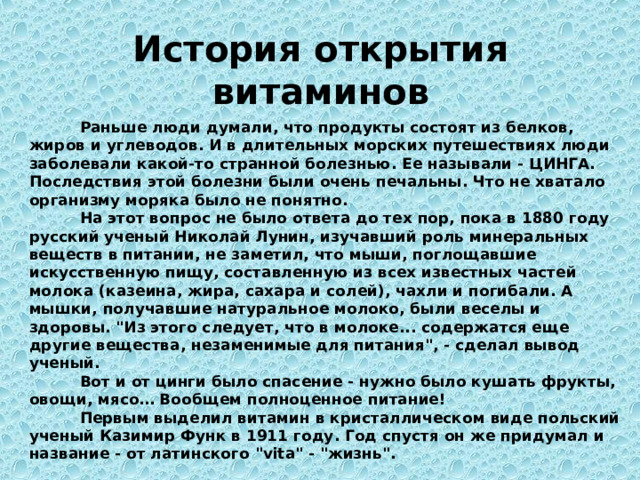 История открытия витаминов Раньше люди думали, что продукты состоят из белков, жиров и углеводов. И в длительных морских путешествиях люди заболевали какой-то странной болезнью. Ее называли - ЦИНГА. Последствия этой болезни были очень печальны. Что не хватало организму моряка было не понятно. На этот вопрос не было ответа до тех пор, пока в 1880 году русский ученый Николай Лунин, изучавший роль минеральных веществ в питании, не заметил, что мыши, поглощавшие искусственную пищу, составленную из всех известных частей молока (казеина, жира, сахара и солей), чахли и погибали. А мышки, получавшие натуральное молоко, были веселы и здоровы. 