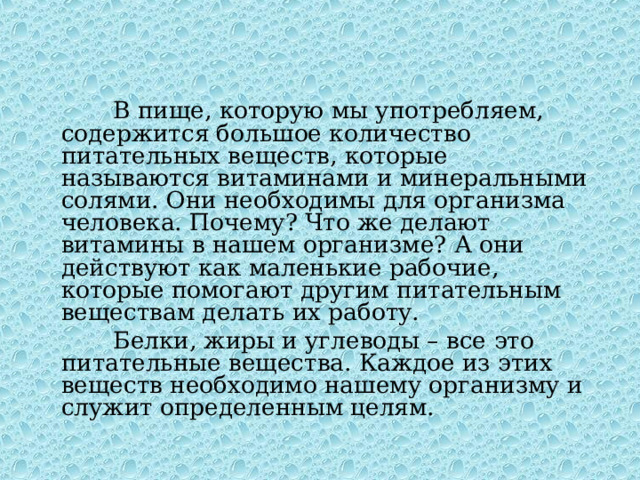  В пище, которую мы употребляем, содержится большое количество питательных веществ, которые называются витаминами и минеральными солями. Они необходимы для организма человека. Почему? Что же делают витамины в нашем организме? А они действуют как маленькие рабочие, которые помогают другим питательным веществам делать их работу.  Белки, жиры и углеводы – все это питательные вещества. Каждое из этих веществ необходимо нашему организму и служит определенным целям. 