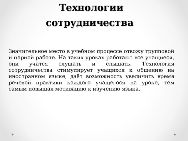 Технологии сотрудничества Значительное место в учебном процессе отвожу групповой и парной работе. На таких уроках работают все учащиеся, они учатся слушать и слышать. Технология сотрудничества стимулирует учащихся к общению на иностранном языке, даёт возможность увеличить время речевой практики каждого учащегося на уроке, тем самым повышая мотивацию к изучению языка. 