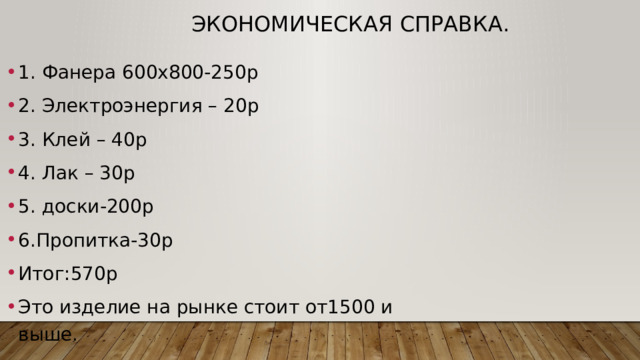 Экономическая справка. 1. Фанера 600х800-250р 2. Электроэнергия – 20р 3. Клей – 40р 4. Лак – 30р 5. доски-200р 6.Пропитка-30р Итог:570р Это изделие на рынке стоит от1500 и выше. 